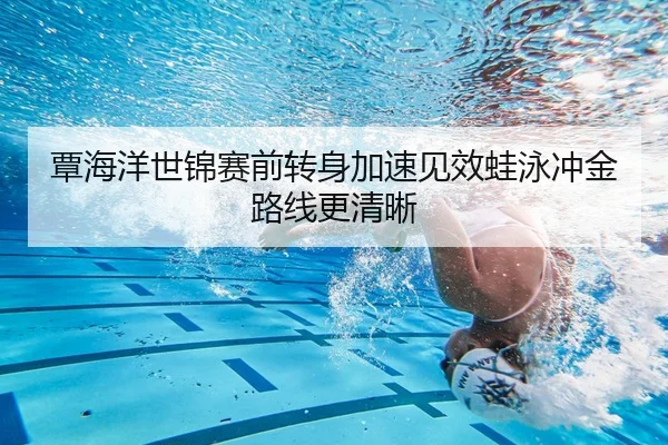 覃海洋世锦赛前转身加速见效蛙泳冲金路线更清晰